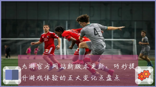 九游官方网站新版本更新，巧妙提升游戏体验的五大变化点盘点